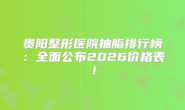 贵阳整形医院抽脂排行榜：全面公布2026价格表！