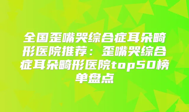 全国歪嘴哭综合症耳朵畸形医院推荐：歪嘴哭综合症耳朵畸形医院top50榜单盘点