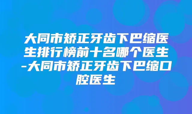 大同市矫正牙齿下巴缩医生排行榜前十名哪个医生-大同市矫正牙齿下巴缩口腔医生
