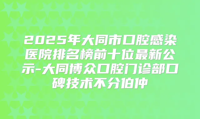 2025年大同市口腔感染医院排名榜前十位新公示-大同博众口腔门诊部口碑技术不分伯仲