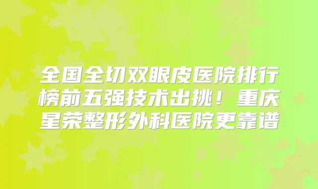 全国全切双眼皮医院排行榜前五强技术出挑！重庆星荣整形外科医院更靠谱