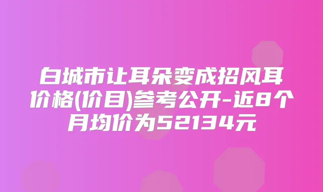 白城市让耳朵变成招风耳价格(价目)参考公开-近8个月均价为52134元