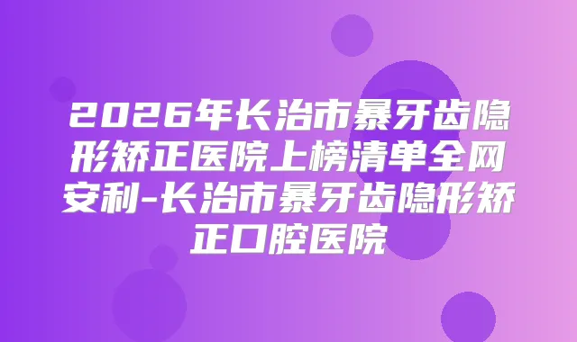 2026年长治市暴牙齿隐形矫正医院上榜清单全网安利-长治市暴牙齿隐形矫正口腔医院