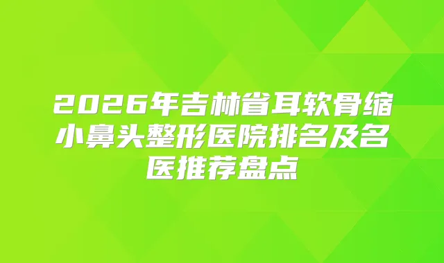2026年吉林省耳软骨缩小鼻头整形医院排名及名医推荐盘点