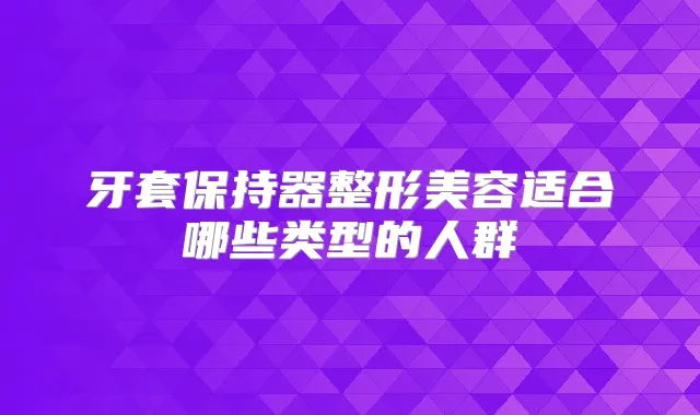 牙套保持器整形美容适合哪些类型的人群