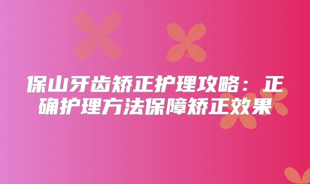 保山牙齿矫正护理攻略：正确护理方法保障矫正效果