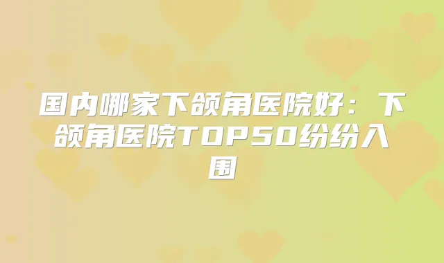 国内哪家下颌角医院好：下颌角医院TOP50纷纷入围