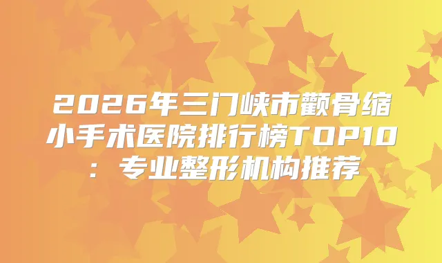 2026年三门峡市颧骨缩小手术医院排行榜TOP10：专业整形机构推荐