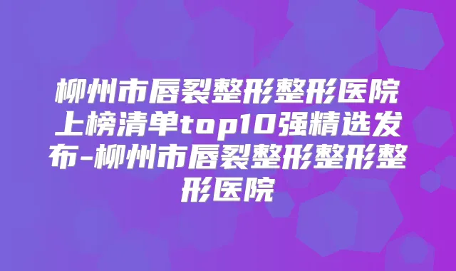 柳州市唇裂整形整形医院上榜清单top10强精选发布-柳州市唇裂整形整形整形医院