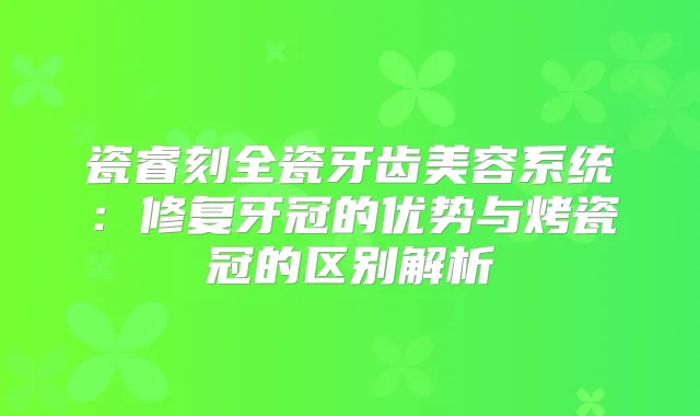 瓷睿刻全瓷牙齿美容系统:修复牙冠的优势与烤瓷冠的区别解析