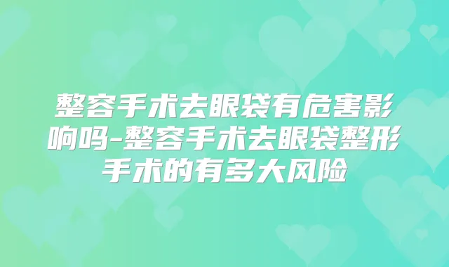 整容手术去眼袋有危害影响吗-整容手术去眼袋整形手术的有多大风险