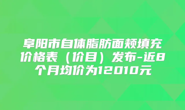阜阳市自体脂肪面颊填充价格表（价目）发布-近8个月均价为12010元