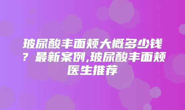 玻尿酸丰面颊大概多少钱?新案例,玻尿酸丰面颊医生推荐