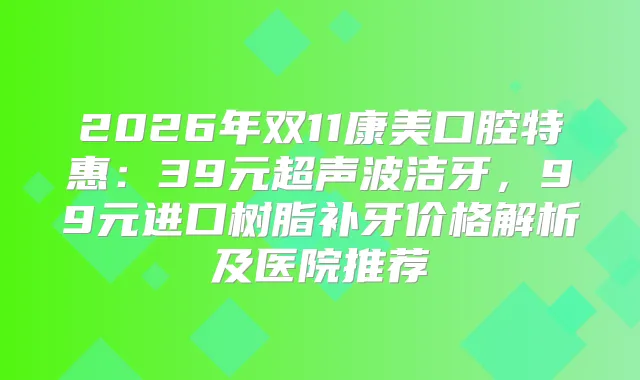 2026年双11康美口腔特惠:39元超声波洁牙,99元进口树脂补牙价格解析及医院推荐