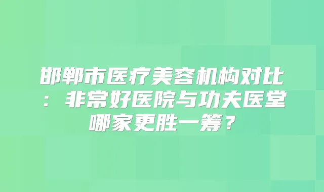 邯郸市医疗美容机构对比：好医院与功夫医堂哪家更胜一筹？