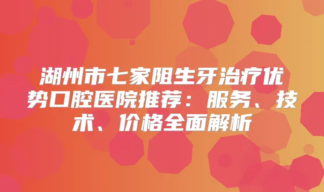湖州市七家阻生牙优势口腔医院推荐：服务、技术、价格全面解析