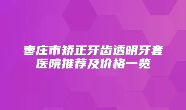 枣庄市矫正牙齿透明牙套医院推荐及价格一览