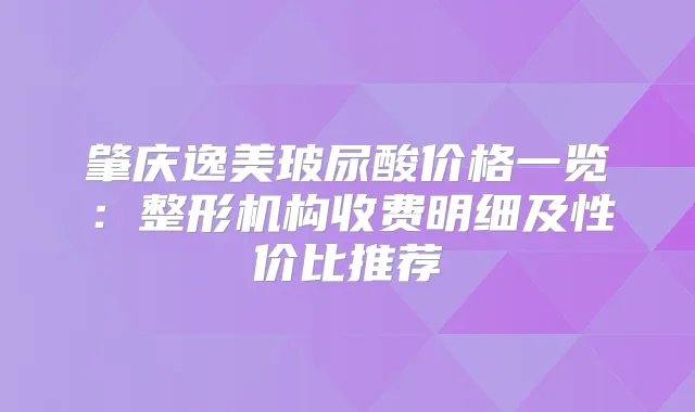 肇庆逸美玻尿酸价格一览：整形机构收费明细及性价比推荐