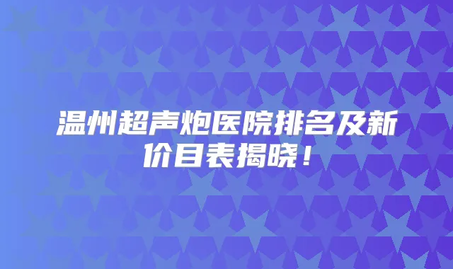 温州超声炮医院排名及新价目表揭晓!