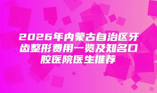 2026年内蒙古自治区牙齿整形费用一览及知名口腔医院医生推荐