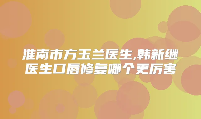淮南市方玉兰医生,韩新继医生口唇修复哪个更厉害