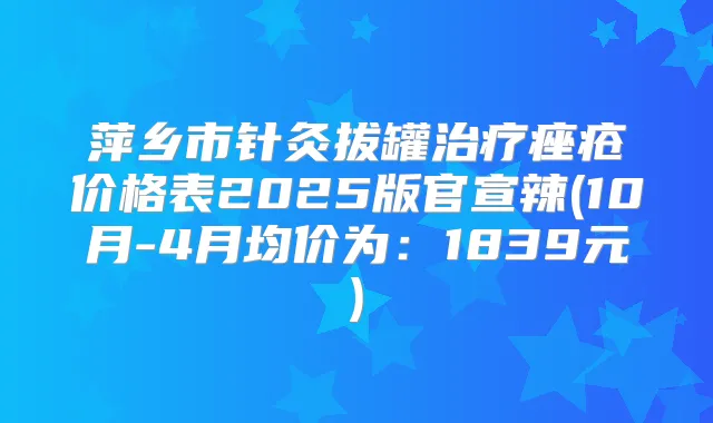 萍乡市针灸拔罐痤疮价格表2025版官宣辣(10月-4月均价为：1839元)