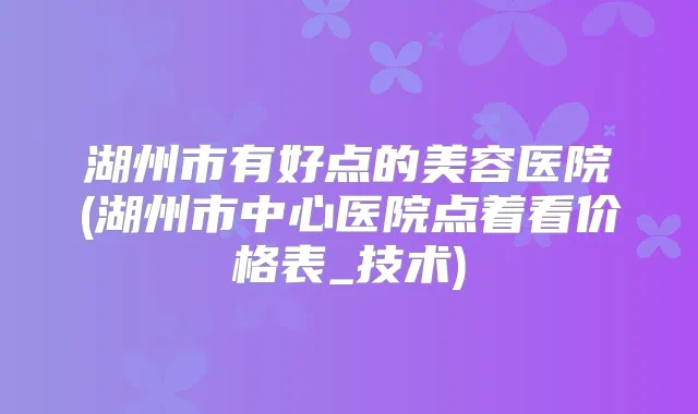 湖州市有好点的美容医院(湖州市中心医院点着看价格表_技术)