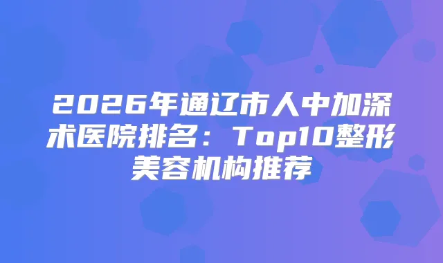 2026年通辽市人中加深术医院排名：Top10整形美容机构推荐