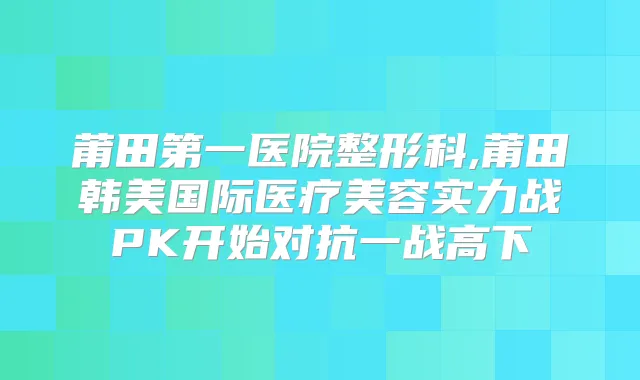 莆田第一医院整形科,莆田韩美国际医疗美容实力战PK开始对抗一战高下