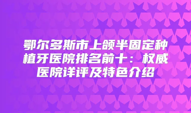 鄂尔多斯市上颌半固定种植牙医院排名前十：医院详评及特色介绍