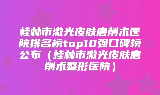 桂林市激光皮肤磨削术医院排名榜top10强口碑榜公布（桂林市激光皮肤磨削术整形医院）