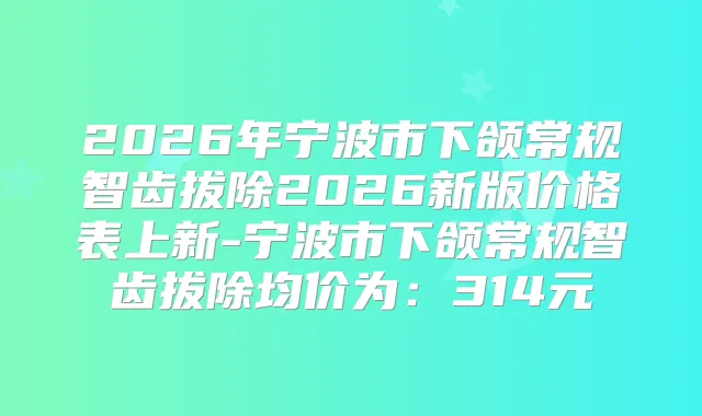2026年宁波市下颌常规智齿拔除2026新版价格表上新-宁波市下颌常规智齿拔除均价为：314元