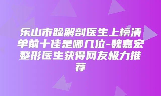 乐山市睑解剖医生上榜清单前十佳是哪几位-魏嘉宏整形医生获得网友极力推荐