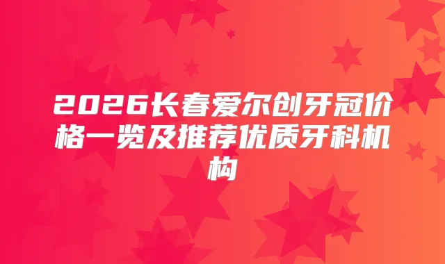 2026长春爱尔创牙冠价格一览及推荐优质牙科机构