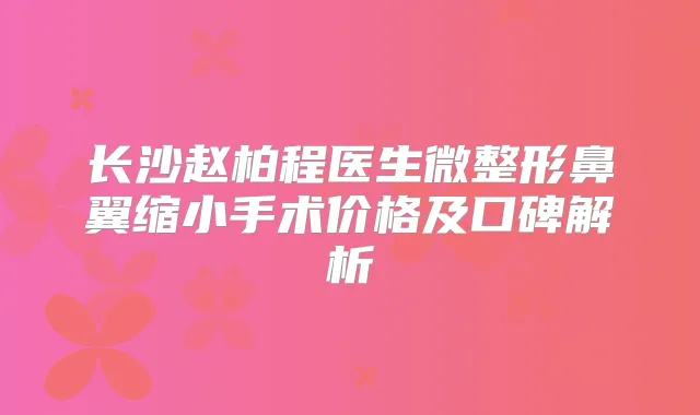 长沙赵柏程医生微整形鼻翼缩小手术价格及口碑解析