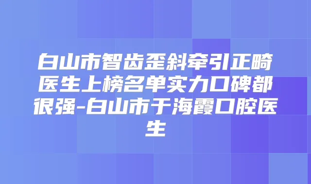 白山市智齿歪斜牵引正畸医生上榜名单实力口碑都很强-白山市于海霞口腔医生