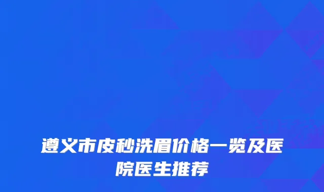 遵义市皮秒洗眉价格一览及医院医生推荐