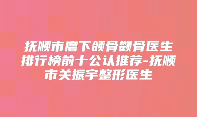 抚顺市磨下颌骨颧骨医生排行榜前十公认推荐-抚顺市关振宇整形医生