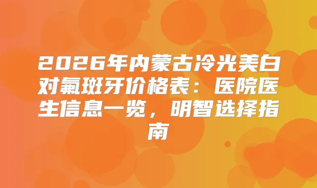 2026年内蒙古冷光美白对氟斑牙价格表：医院医生信息一览，明智选择指南
