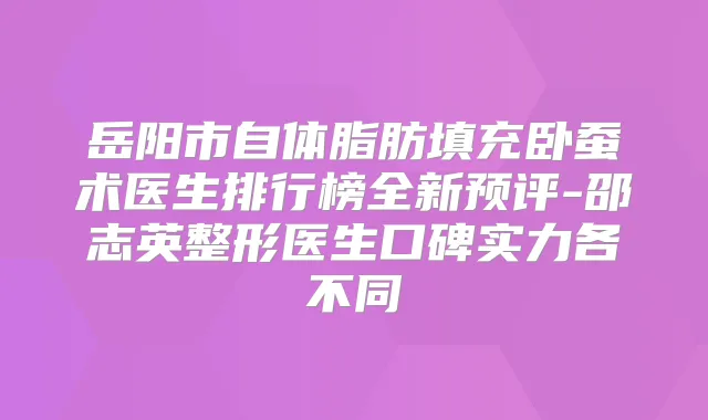 岳阳市自体脂肪填充卧蚕术医生排行榜全新预评-邵志英整形医生口碑实力各不同
