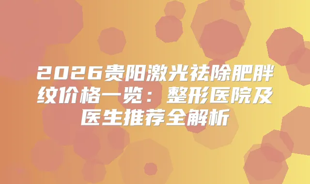 2026贵阳激光祛除肥胖纹价格一览：整形医院及医生推荐全解析