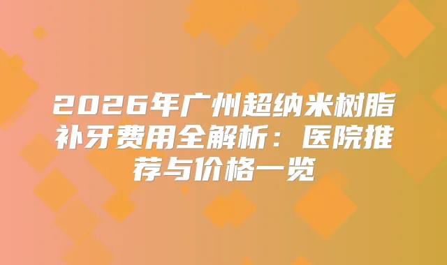 2026年广州超纳米树脂补牙费用全解析：医院推荐与价格一览