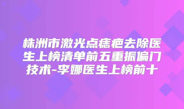 株洲市激光点痣疤去除医生上榜清单前五重振偏门技术-李娜医生上榜前十