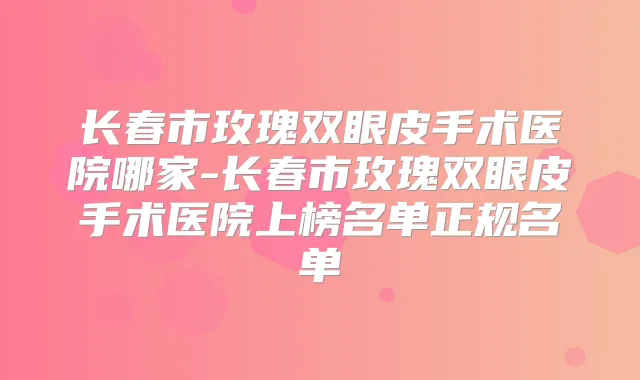 长春市玫瑰双眼皮手术医院哪家-长春市玫瑰双眼皮手术医院上榜名单正规名单