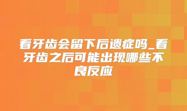 看牙齿会留下后遗症吗_看牙齿之后可能出现哪些不良反应
