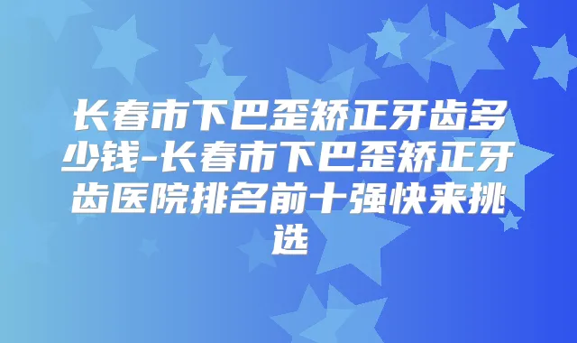 长春市下巴歪矫正牙齿多少钱-长春市下巴歪矫正牙齿医院排名前十强快来挑选