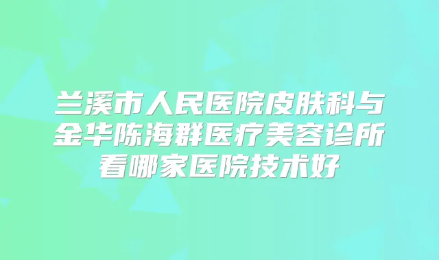 兰溪市人民医院皮肤科与金华陈海群医疗美容诊所看哪家医院技术好
