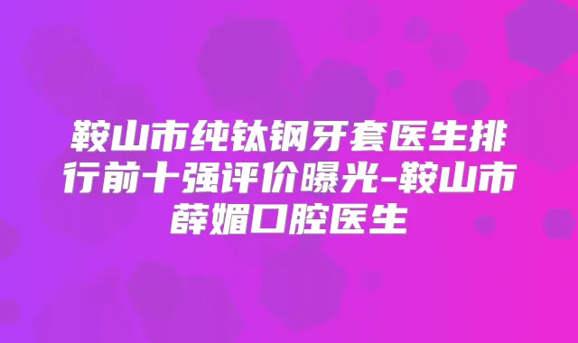 鞍山市纯钛钢牙套医生排行前十强评价曝光-鞍山市薛媚口腔医生