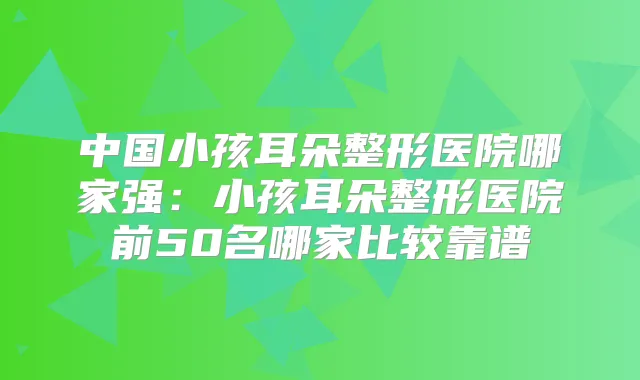 中国小孩耳朵整形医院哪家强:小孩耳朵整形医院前50名哪家比较靠谱