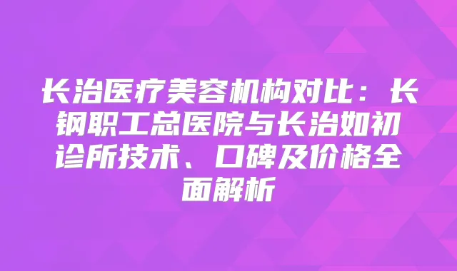 长治医疗美容机构对比：长钢职工总医院与长治如初诊所技术、口碑及价格全面解析